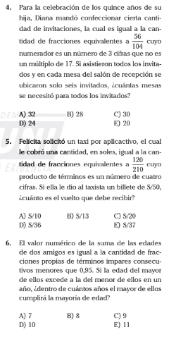 Para la celebración de los quince años de su
hija, Diana mandó confeccionar cierta canti-
dad de invitaciones, la cual es igual a la can-
tidad de fracciones equivalentes a  56/104  cuyo
numerador es un número de 3 cifras que no es
un múltiplo de 17. Si asistieron todos los invita-
dos y en cada mesa del salón de recepción se
ubicaron solo seis invitados, ¿cuántas mesas
se necesitó para todos los invitados?
A) 32 B) 28 C) 30
D) 24 E) 20
5. Felícita solicitó un taxi por aplicactivo, el cual
le cobró una cantidad, en soles, igual a la can-
tidad de fracciones equivalentes a  120/210  cuyo
producto de términos es un número de cuatro
cifras. Si ella le dio al taxista un billete de S/50,
¿cuánto es el vuelto que debe recibir?
A) S/10 B) S/13 C) S/20
D) S/36 E) S/37
6. El valor numérico de la suma de las edades
de dos amigos es igual a la cantidad de frac-
ciones propias de términos impares consecu-
tivos menores que 0,95. Si la edad del mayor
de ellos excede à la del menor de ellos en un
año, ¿dentro de cuántos años el mayor de ellos
cumplirá la mayoría de edad?
A) 7 B) 8 C) 9
D) 10 E) 11