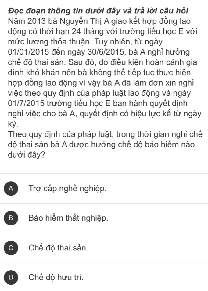 Đọc đoạn thông tin dưới đây và trả lời câu hỏi
Năm 2013 bà Nguyễn Thị A giao kết hợp đồng lao
động có thời hạn 24 tháng với trường tiểu học E với
mức lương thỏa thuận. Tuy nhiên, từ ngày
01/01/2015 đến ngày 30/6/2015, bà A nghỉ hưởng
chế độ thai sản. Sau đó, do điều kiện hoàn cảnh gia
đình khó khăn nên bà không thể tiếp tục thực hiện
hợp đồng lao động vì vậy bà A đã làm đơn xin nghỉ
việc theo quy định của pháp luật lao động và ngày
01/7/2015 trường tiểu học E ban hành quyết định
nghỉ việc cho bà A, quyết định có hiệu lực kể từ ngày
ký.
Theo quy định của pháp luật, trong thời gian nghỉ chế
độ thai sản bà A được hưởng chế độ bảo hiểm nào
dưới đây?
A Trợ cấp nghề nghiệp.
B Bảo hiểm thất nghiệp.
C Chế độ thai sản.
D Chế độ hưu trí.