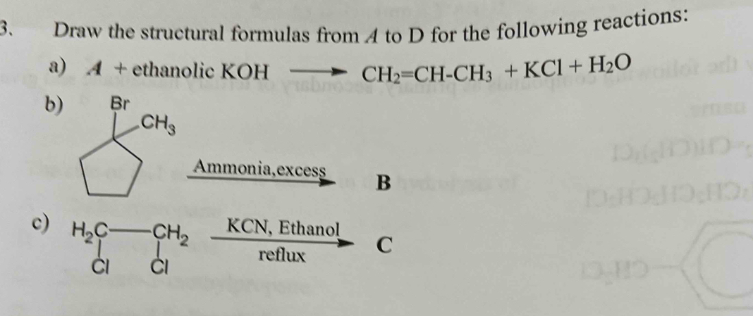 Draw the structural formulas from 4 to D for the following reactions:
a) A+ethano lic KOH to CH_2=CH-CH_3+KCl+H_2O
b)
Ammonia,excess B
c) H_2C_2to _(cl)^(H_2) (KCN,Ethanol)/reflux 
C