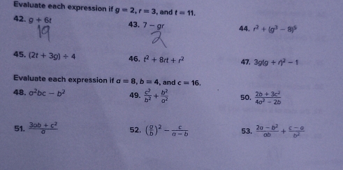 Evaluate each expression if g=2, r=3 ,and t=11. 
42. g+6t 43. 7-gr 44. r^2+(g^3-8)^5
45. (2t+3g)/ 4 46. t^2+8rt+r^2 47. 3g(g+r)^2-1
Evaluate each expression if a=8, b=4 ,and c=16. 
48. a^2bc-b^2 49.  c^2/b^2 + b^2/a^2  50.  (2b+3c^2)/4a^2-2b 
51.  (3ab+c^2)/a  52. ( a/b )^2- c/a-b  53.  (2a-b^2)/ab + (c-a)/b^2 