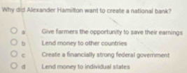 Why did Alexander Hamilton want to create a national bank?
a Give farmers the opportunity to save their earnings
b Lend money to other countries
C Create a financially strong federal government
d Lend money to individual states