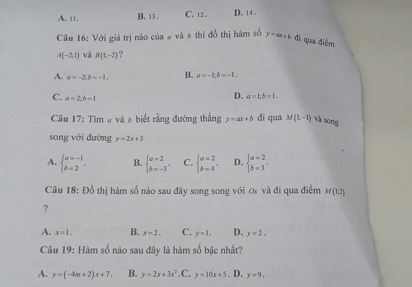 A. 11. B. 13 . C. 12 . D. 14 .
Câu 16: Với giá trị nào của # và 6 thì đồ thị hàm số y=ax+b đi qua điểm
A(-2;1) và B(1;-2) ?
A. a=-2; b=-1.
B. a=-1; b=-1.
C. a=2; b=1
D. a=1; b=1. 
Câu 17: Tìm # và 6 biết rằng đường thẳng y=ax+b đi qua M(1;-1) và song
song với đường y=2x+3
A. beginarrayl a=-1 b=2endarray.. B. beginarrayl a=2 b=-3endarray.. C. beginarrayl a=2 b=4endarray.. D. beginarrayl a=2 b=3endarray.. 
Câu 18: Đồ thị hàm số nào sau đây song song với 0x và đi qua điểm M(1;2)
?
B.
A. x=1. x=2. C. y=1. D. y=2. 
Câu 19: Hàm số nào sau đây là hàm số bậc nhất?
A. y=(-4m+2)x+7. B. y=2x+3x^2 .C. y=10x+5. D. y=9.