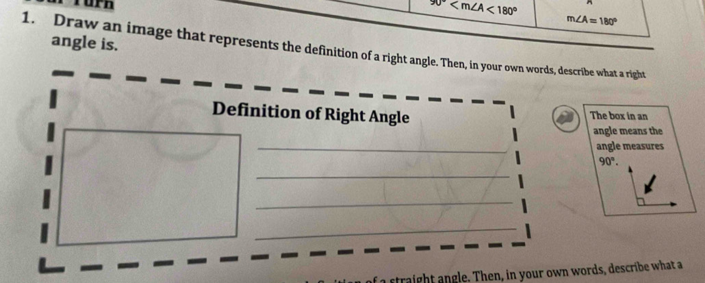 rürn
90° <180^((circ)^(m∠ A=180^circ)
angle is. 
1. Draw an image that represents the definition of a right angle. Then, in your own words, describe what a right 
Definition of Right Angle The box in an 
angle means the 
_ 
angle measures
90^circ). 
_ 
_ 
_ 
a str ight ngle. Then, in your own words, describe what a