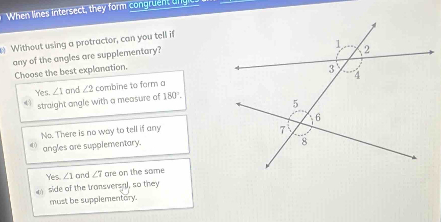 When lines intersect, they form congruent ungic.
Without using a protractor, can you tell if
any of the angles are supplementary?
Choose the best explanation.
Yes. ∠ 1 and ∠ 2 combine to form a
) straight angle with a measure of 180°.
No. There is no way to tell if any
angles are supplementary.
Yes. ∠ 1 and ∠ 7 are on the same
side of the transversal, so they
must be supplementary.