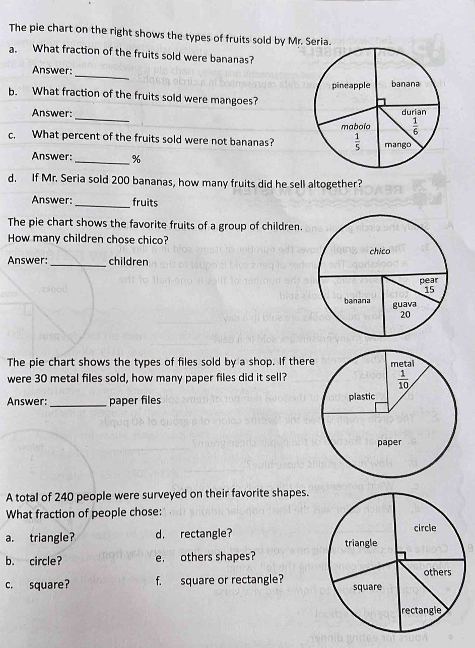 The pie chart on the right shows the types of fruits sold by Mr. Seria.
a. What fraction of the fruits sold were bananas?
_
Answer:
b. What fraction of the fruits sold were mangoes?
_
Answer: 
c. What percent of the fruits sold were not bananas?
Answer:
_%
d. If Mr. Seria sold 200 bananas, how many fruits did he sell altogether?
Answer: _fruits
The pie chart shows the favorite fruits of a group of children.
How many children chose chico?
Answer:_ children
The pie chart shows the types of files sold by a shop. If there
were 30 metal files sold, how many paper files did it sell?
Answer: _paper files 
A total of 240 people were surveyed on their favorite shapes.
What fraction of people chose:
a. triangle? d. rectangle?
b. circle? e. others shapes?
c. square? f. square or rectangle?