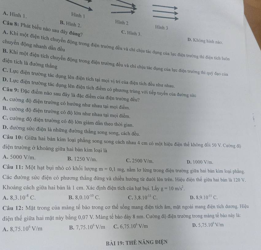 Hình 1 Hinh 2
A. Hình 1. B. Hình 2.
Hình 3
Câu 8: Phát biểu nào sau đây đúng?
C. Hình 3.
D. Không hình nào.
chuyển động nhanh dần đều
A. Khi một điện tích chuyển động trong điện trường đều và chi chịu tác dụng của lực điện trường thi điện tích luôn
điện tích là đường thắng
B. Khi một điện tích chuyển động trong điện trường đều và chí chịu tác dụng của lực điện trường thì quỹ đạo của
C. Lực điện trường tác dụng lên điện tích tại mọi vị trí của điện tích đều như nhau.
D. Lực điện trường tác dụng lên điện tích điểm có phương trùng với tiếp tuyến của đường sức
Câu 9: Đặc điểm nào sau đây là đặc điểm của điện trường đều?
A. cường độ điện trường có hướng như nhau tại mọi điểm.
B. cường độ điện trường có độ lớn như nhau tại mọi điểm.
C. cường độ điện trường có độ lớn giảm dần theo thời gian.
D. đường sức điện là những đường thẳng song song, cách đều.
Câu 10: Giữa hai bản kim loại phẳng song song cách nhau 4 cm có một hiệu điện thế không đồi 50 V. Cường độ
điện trường ở khoảng giữa hai bản kim loại là
A. 5000 V/m. B. 1250 V/m. C. 2500 V/m. D. 1000 V/m.
Câu 11: Một hạt bụi nhỏ có khối lượng m=0,1mg 1 nằm lơ lửng trong điện trường giữa hai bản kim loại phẳng.
Các đường sức điện có phương thẳng đứng và chiều hướng từ dưới lên trên. Hiệu điện thể giữa hai bản là 120 V.
Khoảng cách giữa hai bản là 1 cm. Xác định điện tích của hạt bụi. Lấy g=10m/s^2.
A. 8,3.10^(-8)C. B. 8,0.10^(-10)C. C. 3,8.10^(-11)C. D. 8,9.10^(-11)C.
Câu 12: Mặt trong của màng tế bào trong cơ thể sống mang điện tích âm, mặt ngoài mang điện tích dương. Hiệu
điện thế giữa hai mặt này bằng 0,07 V. Màng tế bảo dày 8 nm. Cường độ điện trường trong màng tế bào này là:
A. 8,75.10^6V/m B. 7,75.10^6V/m C. 6,75.10^6V/m
D. 5,75.10^6V/m
bài 19: thẻ năng điện