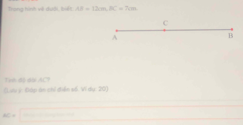 Trong hình vẽ dưới, biết: AB=12cm, BC=7cm.
C
A
B
Tính độ dài AC? 
(Lưu ý: Đáp án chỉ điển số. Ví dụ: 20)
AC=