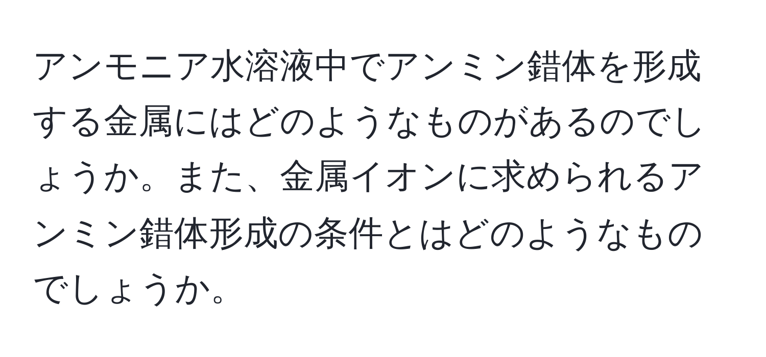 アンモニア水溶液中でアンミン錯体を形成する金属にはどのようなものがあるのでしょうか。また、金属イオンに求められるアンミン錯体形成の条件とはどのようなものでしょうか。