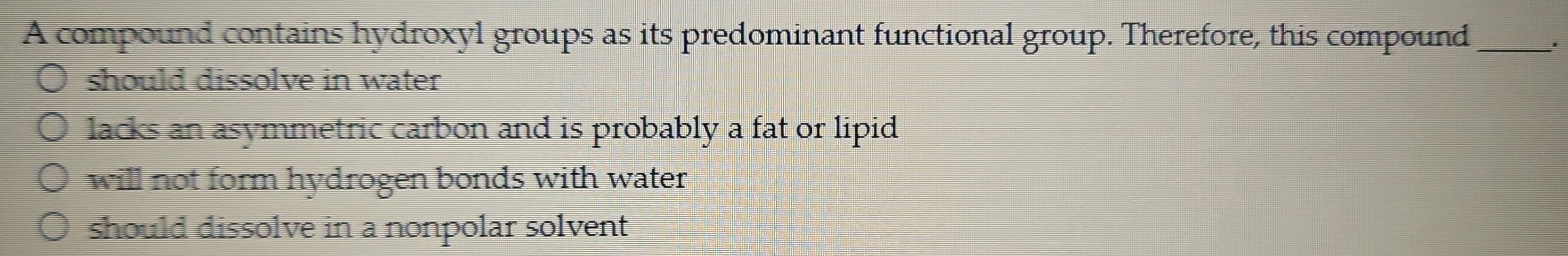 A compound contains hydroxyl groups as its predominant functional group. Therefore, this compound_
.
should dissolve in water
lacks an asymmetric carbon and is probably a fat or lipid
will not form hydrogen bonds with water
should dissolve in a nonpolar solvent