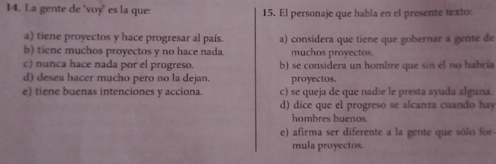 La gente de ‘voy’ es la que:
15. El personaje que habla en el presente texto:
a) tiene proyectos y hace progresar al país. a) considera que tiene que gobernar a gente de
b) tiene muchos proyectos y no hace nada. muchos proyectos.
c) nunca hace nada por el progreso. b) se considera un hombre que sin él no habría
d) desea hacer mucho pero no la dejan. proyectos.
e) tiene buenas intenciones y acciona. c) se queja de que nadie le presta ayuda alguna.
d) dice que el progreso se alcanza cuando hay
hombres buenos.
e) afirma ser diferente a la gente que sólo for
mula proyectos.