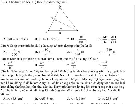 Cho hình vẽ bên. Hệ thức nào dưới đây sai ?
A. BH=BC.tan B B. BH=HCcos B C. BC= BH/tan B  D.  AB/BC = AD/CH 
Câu 7: Công thức tính độ dài 1 của cung n° trên đường tron(O;R) là:
A. I= n/360 π R B. I= 180/n π R C. 1= n/180 π R D. 1= 360/n π R
Câu 8: Diện tích của hình quạt tròn tâm O, bán kính r. ,sobdocung45°l ?
A.  π r^2/45  B.  π r^2/4  C.  π r^2/8  D.  π r^2/16 
Câu 9: Thủy cung Times City tọa lạc tại số 458 đường Minh Khai phường Vĩnh Tuy, quận Hai
Bà Trưng, Hà Nội là thủy cung lớn nhất Việt Nam. Có chứa hơn 3 triệu khổi nước biển với
hơn ba mươi ngàn loài sinh vật biển từ khắp nơi trên thế giới. Một loại vật liệu quan trọng làm
bên bể cá khồng lồ đó là tấm Acrylic - có khả năng chịu lực và chịu biển dạng tổt hơn các loại
kính thông thường, kết cầu nhẹ, dẻo dai. Hãy tính thể tích không khí chứa trong một đoạn ổng
Acrylic hình trụ có chiều dài ổng 13m,đường kính đáy ngoài là 3,5 m độ dày lớp Acrylic là
500 mm.
A. approx 63.8cm^3 B. approx 53,8cm^3 C. approx 43.8cm^3 D. approx 23,8cm^3