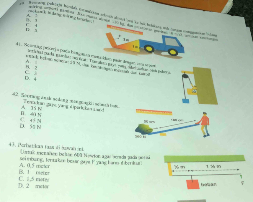 A. 2
mekanik bidang miring tersebut !
40. Seorang pekerja hendak menaikkan sebuah almari besi keunakan bidans
B. 3
miring seperti gambar. Jika massø almari 12an keuntunga
C. 4
D. 5.
41. Seorang pekerja pada bangunan mr dengan cara seperti
A. 1
terlihat pada gambar berikut: Tentukan gaya yang dikeluarkan oleh pekerja
untuk beban seberat 50 N, dan keuntungan mekanik dari katrol!
B. 2
C. 3
D. 4
a
42. Seorang anak sedang mengungkit sebuah batu.
Tentukan gaya yang diperlukan anak!
A. 35 N
B. 40 N 20 cm
C. 45 N
180 cm
D. 50 N
360 N
43. Perhatikan tuas di bawah ini.
Untuk menahan beban 600 Newton agar berada pada posisi
seimbang, tentukan besar gaya F yang harus diberikan!
A. 0,5 meter ½m 1 ½ m
B. 1 meter
C. 1,5 meter
D. 2 meter beban F