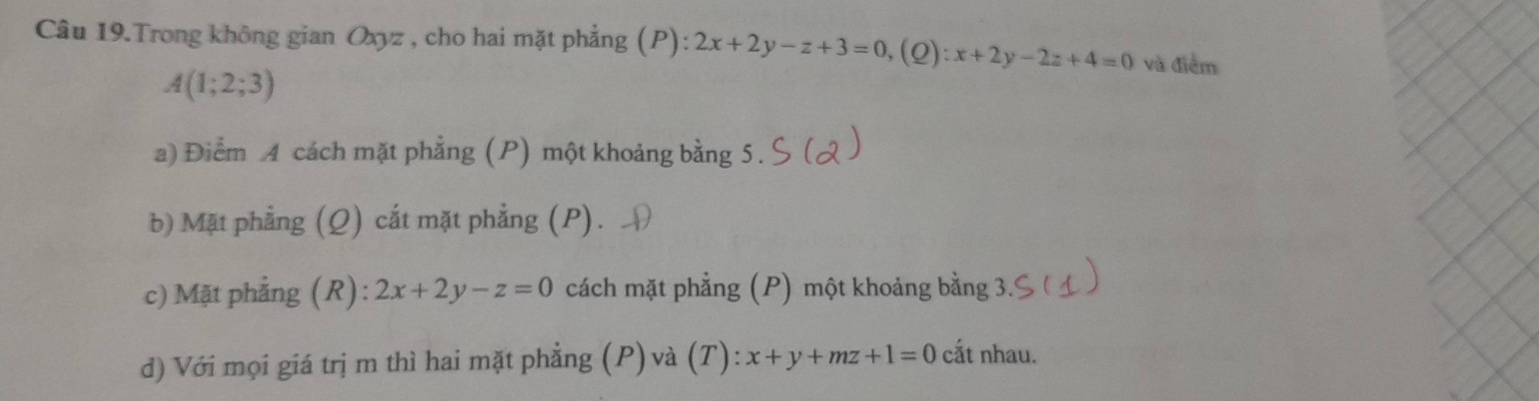 Câu 19.Trong không gian Oxyz , cho hai mặt phẳng (P): 2x+2y-z+3=0, (Q):x+2y-2z+4=0 và điểm
A(1;2;3)
a) Điểm A cách mặt phẳng (P) một khoảng bằng 5.
b) Mặt phẳng (Q) cắt mặt phẳng (P).
c) Mặt phẳng (R): 2x+2y-z=0 cách mặt phẳng (P) một khoảng bằng
đ) Với mọi giá trị m thì hai mặt phẳng (P)và (T): x+y+mz+1=0 cắt nhau.