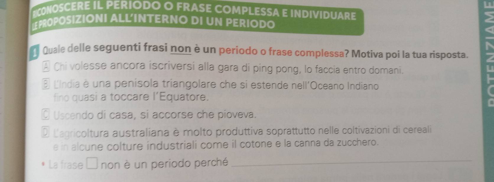 CONOSCERE IL PERIODO O FRASE COMPLESSA E INDIVIDUARE 2
LPROPOSIZIONI ALL'INTERNO DI UN PERIODO
( Quale delle seguenti frasi non è un periodo o frase complessa? Motiva poi la tua risposta.
* Chi volesse ancora iscriversi alla gara di ping pong, lo faccia entro domani.
É LIndia è una penisola triangolare che si estende nell'Oceano Indiano
fino quasi a toccare l’Equatore.
O Uscendo di casa, si accorse che pioveva.
D Lagricoltura australiana è molto produttiva soprattutto nelle coltivazioni di cereali
e in alcune colture industriali come il cotone e la canna da zucchero.
La frase non è un periodo perché_