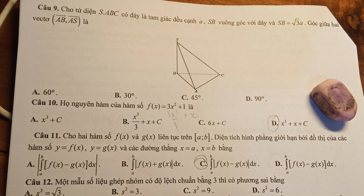 Cho tứ diện S. ABC có đáy là tam giác đều cạnh a , SB vuông góc với đáy và SB=sqrt(3)a. Góc giữa hai
vecto (vector AB,vector AS) là
5
B
C
A. 60°.
B. 30°. 
A
C. 45°. D. 90°. 
Câu 10. Họ nguyên hàm của hàm số f(x)=3x^2+1 là
A. x^3+C
B.  x^3/3 +x+C
C. 6x+C D. x^3+x+C
Câu 11. Cho hai hàm số f(x) và g(x) liên tục trên [a;b]. Diện tích hình phẳng giới hạn bởi đồ thị của các
hàm số y=f(x), y=g(x) và các đường thắng x=a, x=b bằng
A. |∈tlimits _a^(b[f(x)-g(x)]dx|. B. ∈tlimits _a^b|f(x)+g(x)|dx. C ∈tlimits _a^b|f(x)-g(x)|dx. D. ∈tlimits _a^b[f(x)-g(x)]dx. 
Câu 12. Một mẫu số liệu ghép nhóm có độ lệch chuẩn bằng 3 thì có phương sai bằng
A. s^2)=sqrt(3). B. s^2=3. C. s^2=9. D. s^2=6.