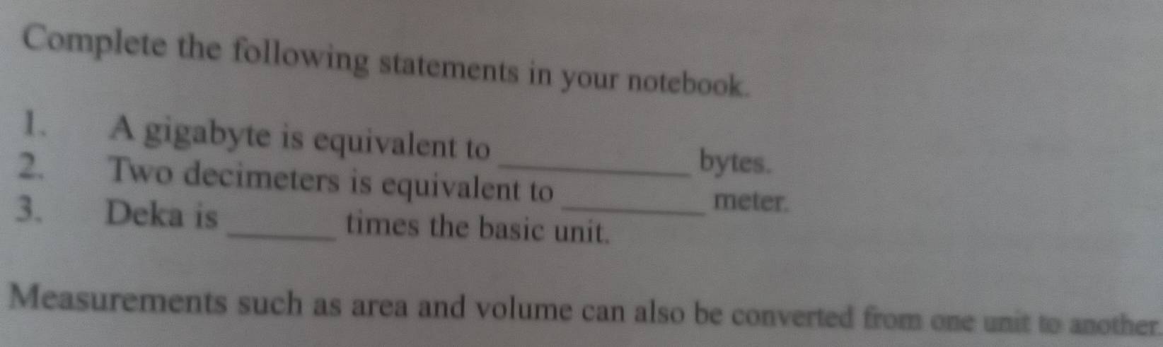 Complete the following statements in your notebook. 
1. A gigabyte is equivalent to 
bytes. 
2. Two decimeters is equivalent to
meter. 
3. Deka is_ times the basic unit. 
Measurements such as area and volume can also be converted from one unit to another.