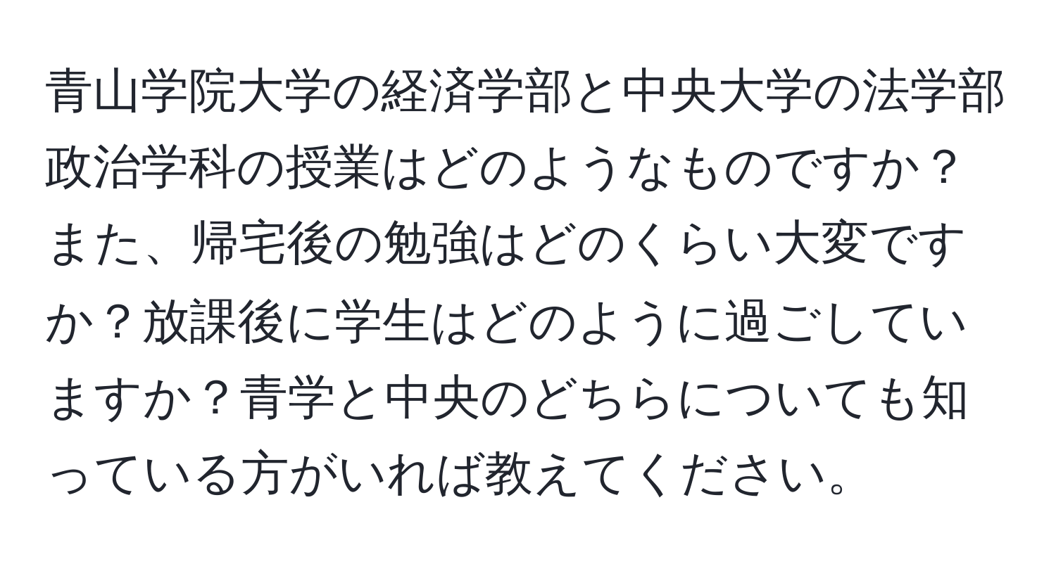 青山学院大学の経済学部と中央大学の法学部政治学科の授業はどのようなものですか？また、帰宅後の勉強はどのくらい大変ですか？放課後に学生はどのように過ごしていますか？青学と中央のどちらについても知っている方がいれば教えてください。