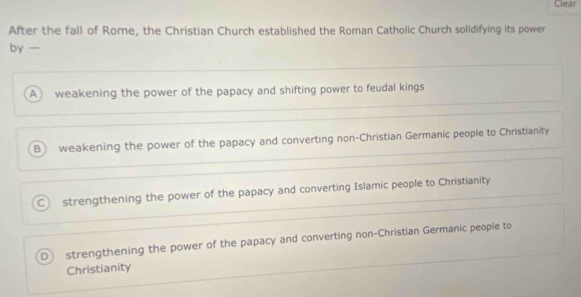 Clear
After the fall of Rome, the Christian Church established the Roman Catholic Church solidifying its power
by —
A weakening the power of the papacy and shifting power to feudal kings
B weakening the power of the papacy and converting non-Christian Germanic people to Christianity
C strengthening the power of the papacy and converting Islamic people to Christianity
D strengthening the power of the papacy and converting non-Christian Germanic people to
Christianity