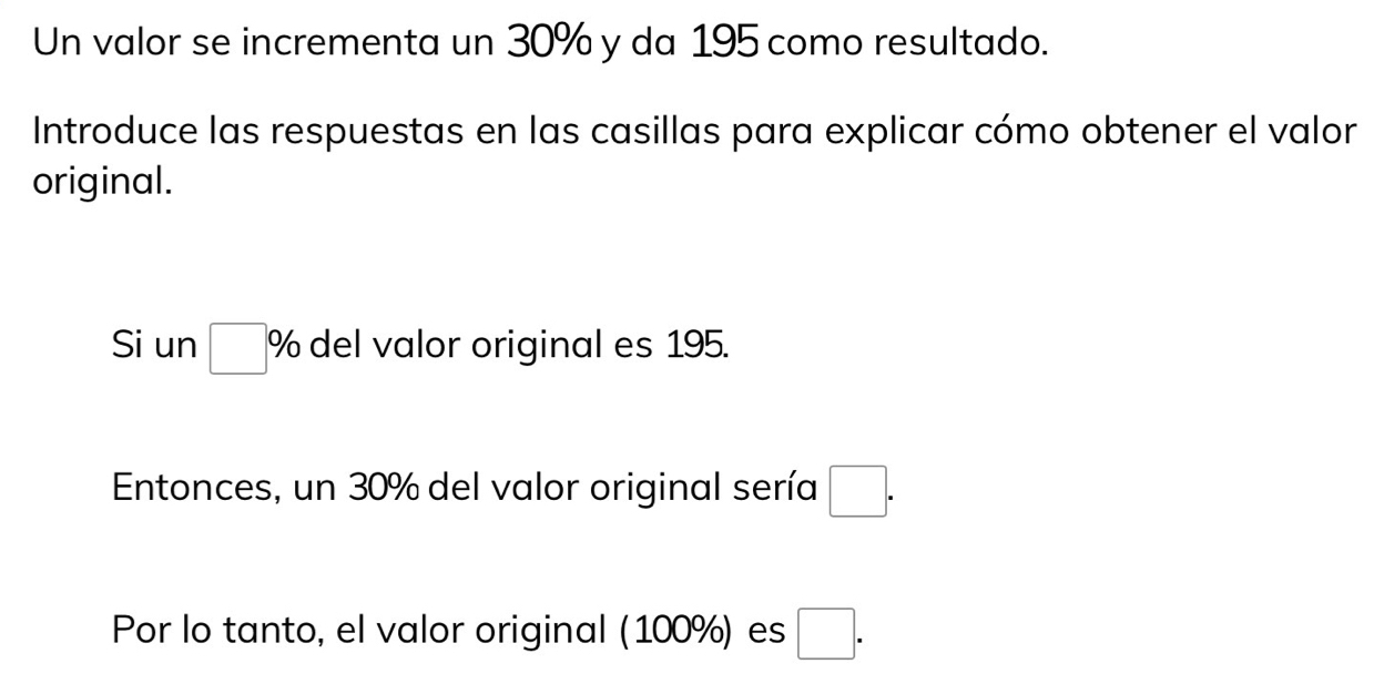 Un valor se incrementa un 30% y da 195 como resultado. 
Introduce las respuestas en las casillas para explicar cómo obtener el valor 
original. 
Si un □ % del valor original es 195. 
Entonces, un 30% del valor original sería □. 
Por lo tanto, el valor original (100%) es □.