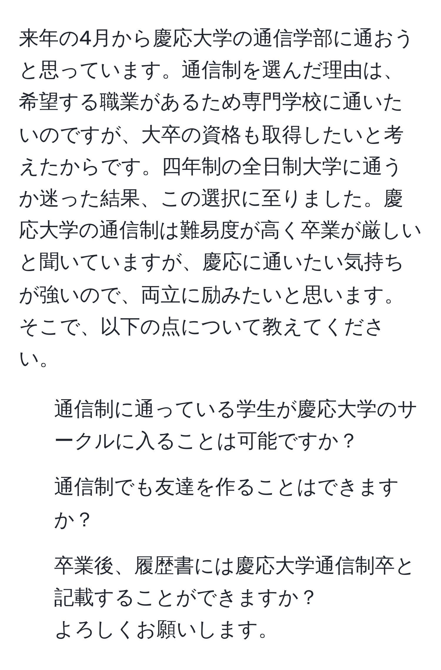 来年の4月から慶応大学の通信学部に通おうと思っています。通信制を選んだ理由は、希望する職業があるため専門学校に通いたいのですが、大卒の資格も取得したいと考えたからです。四年制の全日制大学に通うか迷った結果、この選択に至りました。慶応大学の通信制は難易度が高く卒業が厳しいと聞いていますが、慶応に通いたい気持ちが強いので、両立に励みたいと思います。そこで、以下の点について教えてください。  
1. 通信制に通っている学生が慶応大学のサークルに入ることは可能ですか？  
2. 通信制でも友達を作ることはできますか？  
3. 卒業後、履歴書には慶応大学通信制卒と記載することができますか？  
よろしくお願いします。