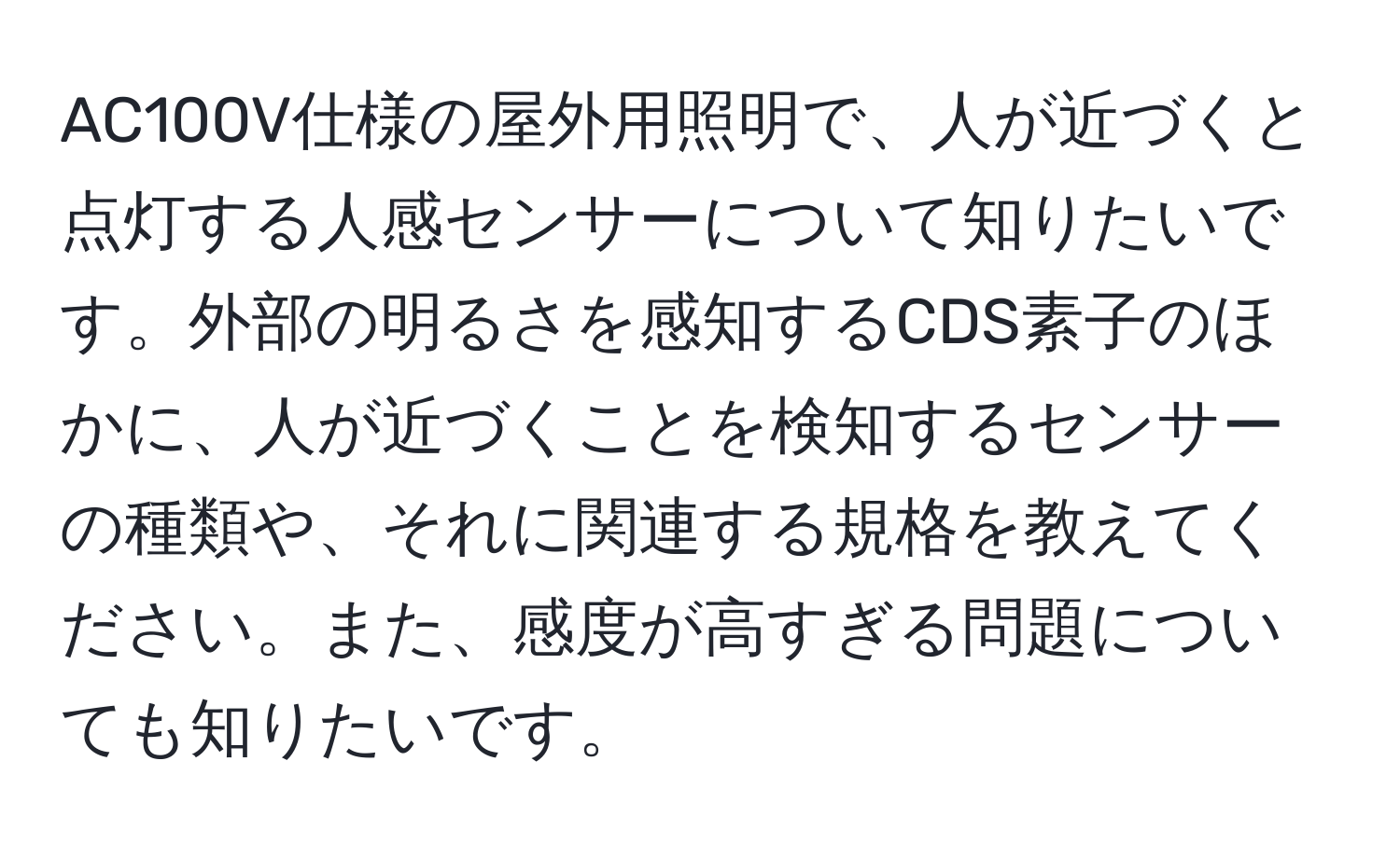 AC100V仕様の屋外用照明で、人が近づくと点灯する人感センサーについて知りたいです。外部の明るさを感知するCDS素子のほかに、人が近づくことを検知するセンサーの種類や、それに関連する規格を教えてください。また、感度が高すぎる問題についても知りたいです。