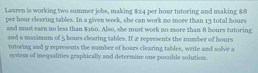 Lauren is working two summer jobs, making $24 per hour tutoring and making $8
per hour clearing tables. In a given week, she can work no more than 13 total hours
and must earn no less than $160. Also, she must work no more than 8 hours tutoring 
and a maximum of 5 hours clearing tables. If x represents the number of hours
tutoring and y represents the number of hours clearing tables, write and solve a 
system of inequalities graphically and determine one possible solution.