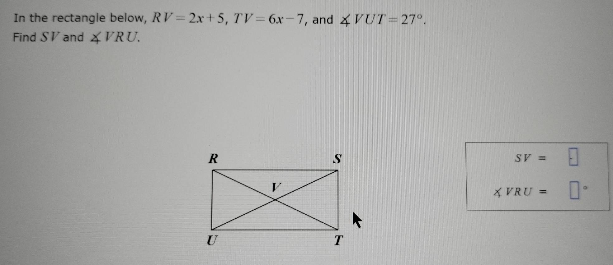 In the rectangle below, RV=2x+5, TV=6x-7 , and ∠ VUT=27°. 
Find SV and ∠ VRU.
SV=□
∠ VRU=□°