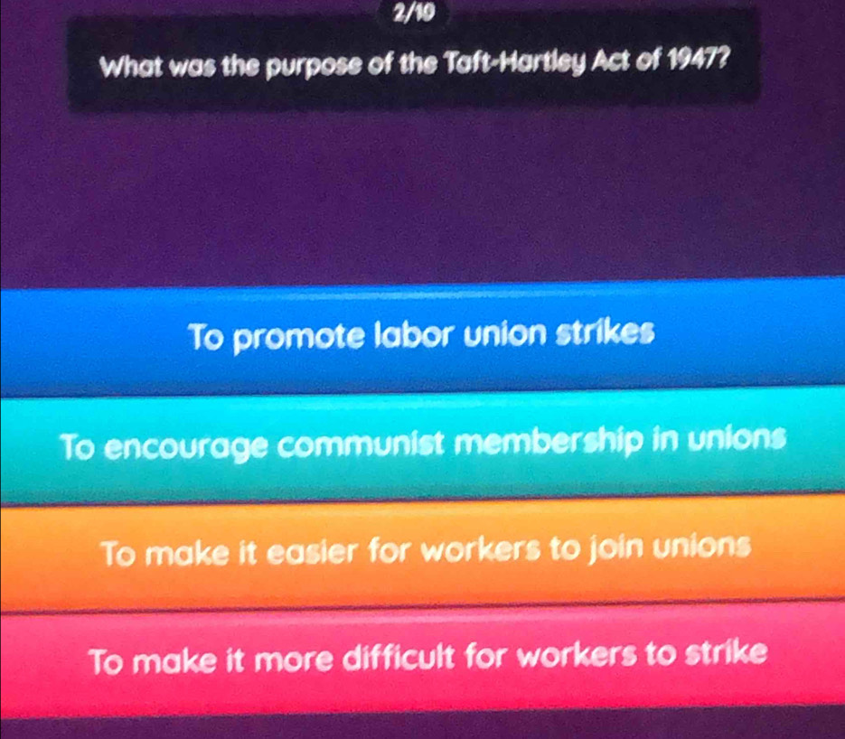 2/10
What was the purpose of the Taft-Hartley Act of 1947?
To promote labor union strikes
To encourage communist membership in unions
To make it easier for workers to join unions
To make it more difficult for workers to strike