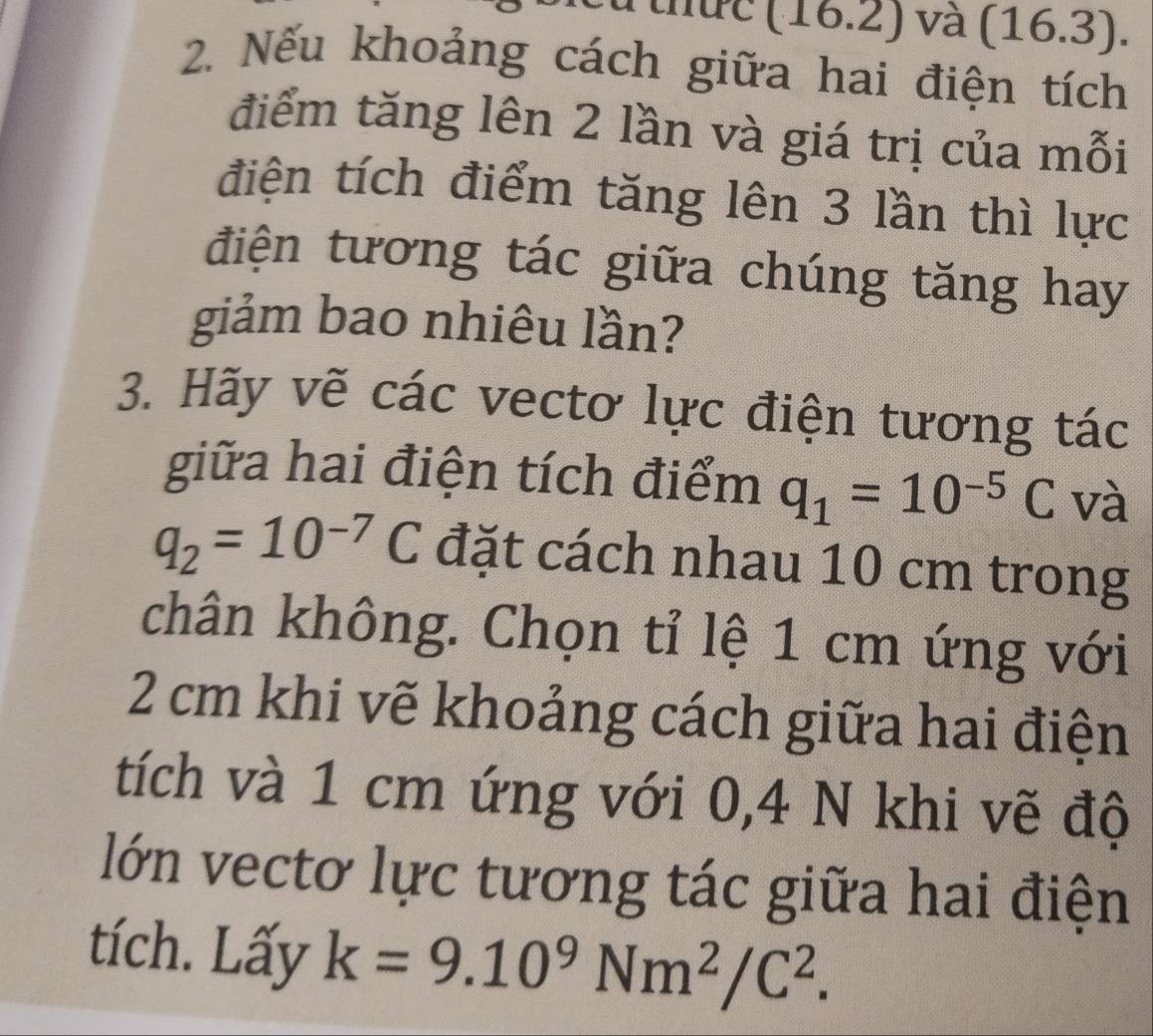 thức (16.2) và (16.3). 
2. Nếu khoảng cách giữa hai điện tích 
điểm tăng lên 2 lần và giá trị của mỗi 
điện tích điểm tăng lên 3 lần thì lực 
điện tương tác giữa chúng tăng hay 
giảm bao nhiêu lần? 
3. Hãy vẽ các vectơ lực điện tương tác 
giữa hai điện tích điểm q_1=10^(-5)C và
q_2=10^(-7)C đặt cách nhau 10 cm trong 
chân không. Chọn tỉ lệ 1 cm ứng với
2 cm khi vẽ khoảng cách giữa hai điện 
tích và 1 cm ứng với 0, 4 N khi vẽ độ 
lớn vectơ lực tương tác giữa hai điện 
tích. Lấy k=9.10^9Nm^2/C^2.