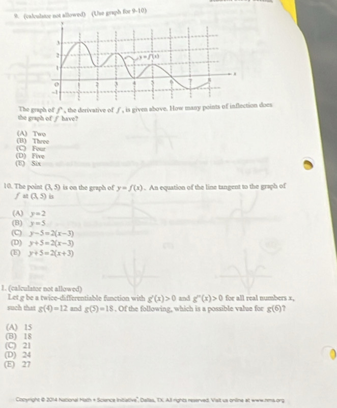 (calculator not allowed) (Use graph for 9-10)
The graph of f, the derivative of ƒ, is given above. How many points of inflection does
the graph of ∫ have?
(A) Two
(B) Three
(C) Four
(D) Five
(E) Six
10. The point (3,5) is on the graph of y=f(x).An equation of the line tangent to the graph of. (3,5) is
(A) y=2
(B) y=5
(C) y-5=2(x-3)
(D) y+5=2(x-3)
(E) y+5=2(x+3)
1. (calculstor not allowed)
Let g be a twice-differentiable function with g'(x)>0 and g''(x)>0 for all real numbers x,
such that g(4)=12 and g(5)=18. Of the following, which is a possible value for g(6) ?
(A) 15
(B) 18
(C) 21
(D) 24
(E) 27
Czcyright @ 2014 National Math + Science Intative', Dallas, TX. All rights reserved. Viait us online at www.hms.org