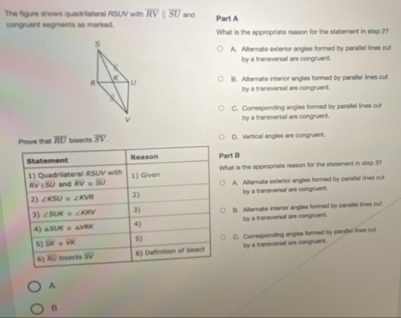 The figure shows quadrilateral RSUV with overline RVparallel overline SU and
congruent segments as marked. Part A
What is the appropriate reason for the statement in step 2?
s
A. Alternate exterior angles formed by parallel lines cut
by a traneversal are congruent.
K
R U B. Alternate interior angles formed by parallel lines cut
by a transversal are congruent.

C. Corresponding angles formed by parallel lines out
v by a traneversal are congruent.
Prove that overline RU bisects overline SV. D. Vertical anglies are congruent.
Statement Reason Part B
1) Quadrilateral ASUV with and RV=SU 1) Gilven What is the appropriate reason for the statement in step 3?
R 150
2) ∠ KSU≌ ∠ KVR 2) A. Afternate exterior angles formed by parallal lines out
by a tranaversal are congruent.
3) ∠ SUK=∠ KRV 3) (). Alternate interior angles formed by parallsi lines cul
4) △ SUK=△ VRK 4) by a tranaversal are congruent.
5) overline SK=overline VK 5) C. Comesponding angles formed by paratel lines out
6) overline BO bisects overline SV 6) Definition of bisect by a transversal are congruent.
A
B