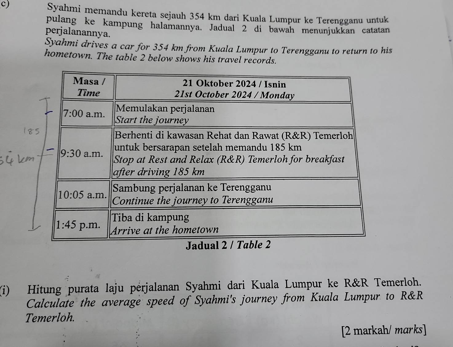 Syahmi memandu kereta sejauh 354 km dari Kuala Lumpur ke Terengganu untuk
pulang ke kampung halamannya. Jadual 2 di bawah menunjukkan catatan
perjalanannya.
Syahmi drives a car for 354 km from Kuala Lumpur to Terengganu to return to his
hometown. The table 2 below shows his travel records.
(i) Hitung purata laju pérjalanan Syahmi dari Kuala Lumpur ke R&R Temerloh.
Calculate the average speed of Syahmi's journey from Kuala Lumpur to R&R
Temerloh.
[2 markah/ marks]