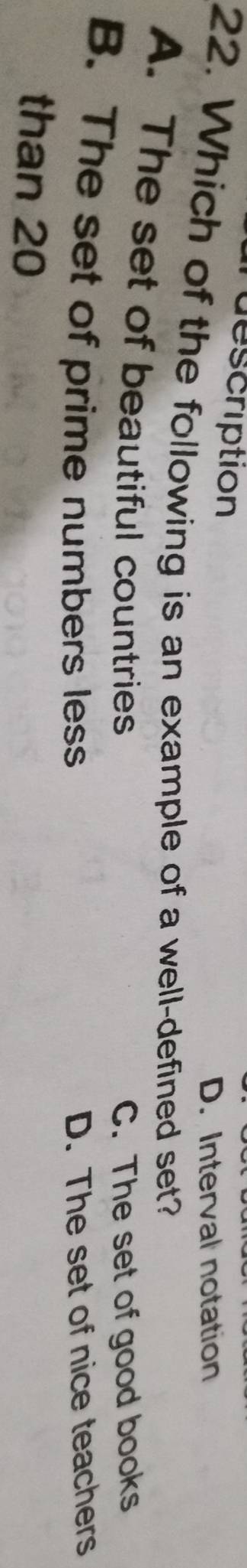 description
D. Interval notation
22. Which of the following is an example of a well-defined set?
A. The set of beautiful countries
C. The set of good books
B. The set of prime numbers less D. The set of nice teachers
than 20