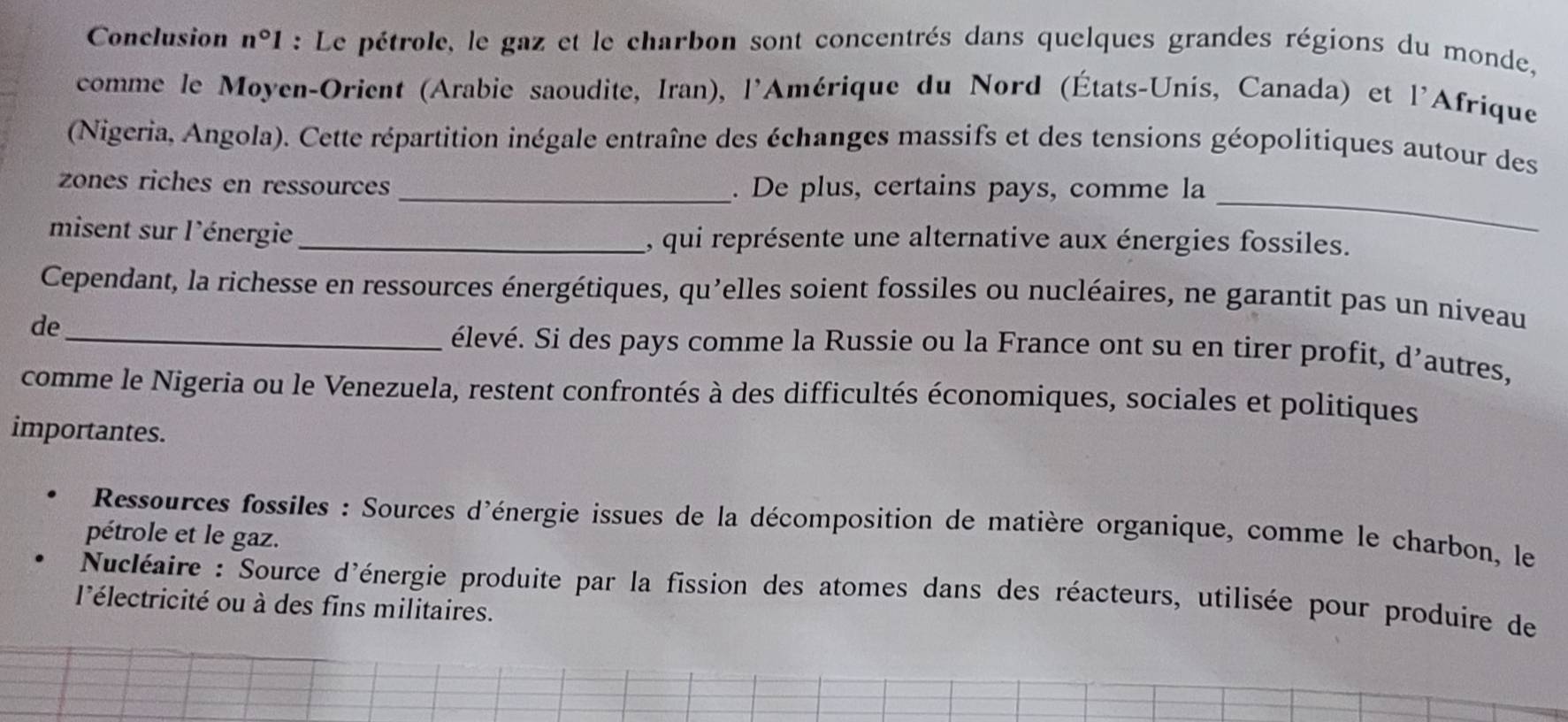 Conclusion n°1 : Le pétrole, le gaz et le charbon sont concentrés dans quelques grandes régions du monde, 
comme le Moyen-Orient (Arabie saoudite, Iran), l'Amérique du Nord (États-Unis, Canada) et l'Afrique 
(Nigeria, Angola). Cette répartition inégale entraîne des échanges massifs et des tensions géopolitiques autour des 
_ 
zones riches en ressources _. De plus, certains pays, comme la 
misent sur l'énergie _, qui représente une alternative aux énergies fossiles. 
Cependant, la richesse en ressources énergétiques, qu'elles soient fossiles ou nucléaires, ne garantit pas un niveau 
de_ élevé. Si des pays comme la Russie ou la France ont su en tirer profit, d'autres, 
comme le Nigeria ou le Venezuela, restent confrontés à des difficultés économiques, sociales et politiques 
importantes. 
* Ressources fossiles : Sources d'énergie issues de la décomposition de matière organique, comme le charbon, le 
pétrole et le gaz. 
Ncléaire : Source d'énergie produite par la fission des atomes dans des réacteurs, utilisée pour produire de 
l'électricité ou à des fins militaires.