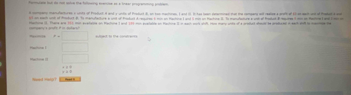 Formulate but do not solve the following exercise as a linear programming problem. 
A company manufactures x units of Product A and y units of Product B, on two machines, I and II. It has been determined that the company will realize a profit of $3 on each unit of Produd A and
$5 on each unit of Product B. To manufacture a unit of Product A requires 6 min on Machine I and 5 min on Machine II. To manufacture a unit of Product B requires 9 min on Machine 1 and 2 mn in 
comoany's profit P in dollars? Machine II. There are 351 min available on Machine I and 189 min available on Machine II in each work shift. How many units of a product should be produced in each shift to maximze the 
Maxximize P=□ subject to the constraints 
Machine I □
Machine II □
x≥ 0
y≥ 0
Need Help? sead !