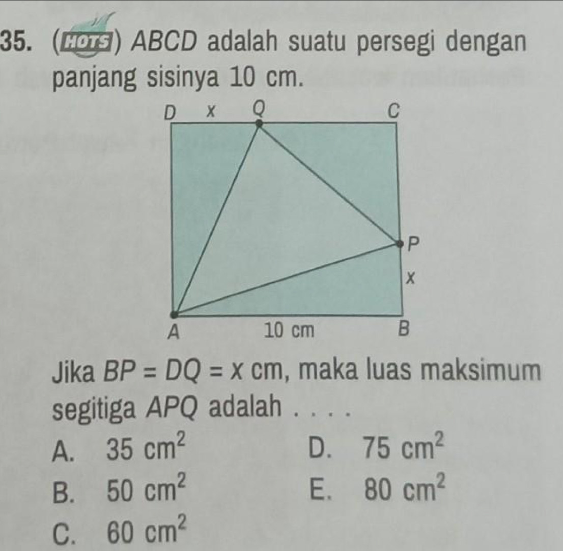 ABCD adalah suatu persegi dengan
panjang sisinya 10 cm.
Jika BP=DQ=xcm , maka luas maksimum
segitiga APQ adalah . . . .
A. 35cm^2 D. 75cm^2
B. 50cm^2 E. 80cm^2
C. 60cm^2