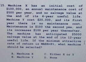 Machine X has an initial cost of
$100,000, an annual maintenance cost of
$500 per year, and no salvage value at
the end of its 4-year useful life.
Machine Y cost $20,000, and its first
year there is no maintenance cost.
Maintenance is $100 the second yea, and
its increases $100 per year thereafter.
The machine has anticipated $5000
salvage value at the end of its 12-year
useful life. If the minimum attractive
rate of return is MARR=8%, what machine
should be selected?
A. Machine X C. Either X or Y
B. Machine Y D. None