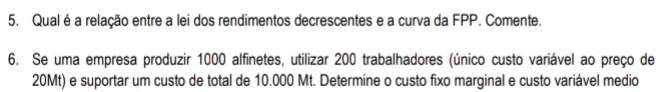 Qual é a relação entre a lei dos rendimentos decrescentes e a curva da FPP. Comente. 
6. Se uma empresa produzir 1000 alfinetes, utilizar 200 trabalhadores (único custo variável ao preço de
20Mt) e suportar um custo de total de 10.000 Mt. Determine o custo fixo marginal e custo variável medio