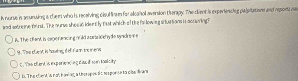 A nurse is assessing a client who is receiving disulfiram for alcohol aversion therapy. The client is experiencing palpitations and reports na
and extreme thirst. The nurse should identify that which of the following situations is occurring?
A. The client is experiencing mild acetaldehyde syndrome
B. The client is having delirium tremens
C. The client is experiencing disulfiram toxicity
D. The client is not having a therapeutic response to disulfiram