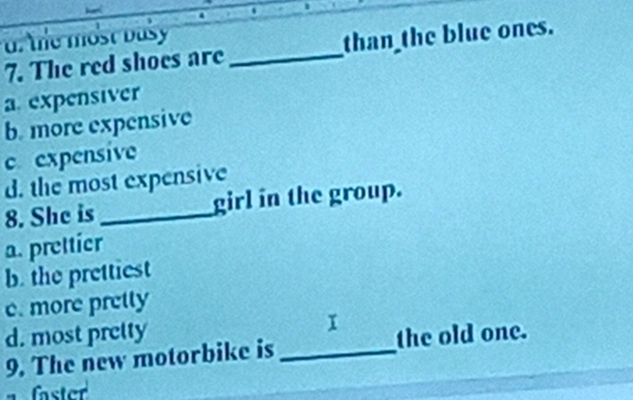 d tle most basy
7. The red shoes are _than the blue ones.
a. expensiver
b. more expensive
c expensive
d. the most expensive
8. She is _girl in the group.
a. prettier
b. the prettiest
c. more pretty
d. most prelty
9. The new motorbike is_ the old one.
faster