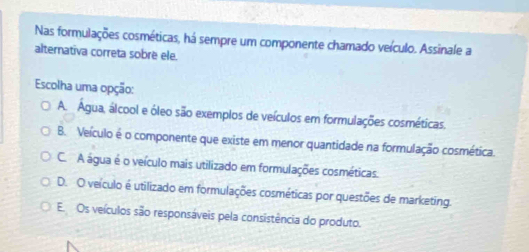 Nas formulações cosméticas, há sempre um componente chamado veículo. Assinale a
alternativa correta sobre ele.
Escolha uma opção:
A. Agua, álcool e óleo são exemplos de veículos em formulações cosméticas.
B. Veículo é o componente que existe em menor quantidade na formulação cosmética.
C. A água é o veículo mais utilizado em formulações cosméticas.
D. O veículo é utilizado em formulações cosméticas por questões de marketing.
E. Os veículos são responsáveis pela consistência do produto.