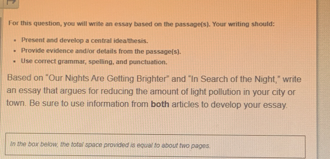 For this question, you will write an essay based on the passage(s). Your writing should: 
Present and develop a central idea/thesis. 
Provide evidence and/or details from the passage(s). 
Use correct grammar, spelling, and punctuation. 
Based on “Our Nights Are Getting Brighter” and “In Search of the Night,” write 
an essay that argues for reducing the amount of light pollution in your city or 
town. Be sure to use information from both articles to develop your essay. 
In the box below, the total space provided is equal to about two pages.