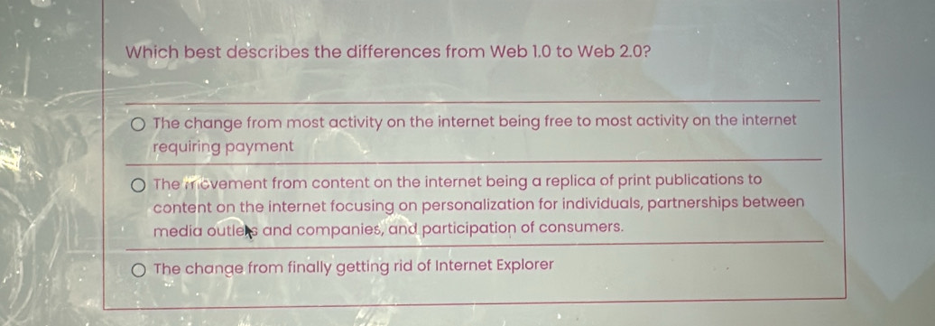 Which best describes the differences from Web 1.0 to Web 2.0?
The change from most activity on the internet being free to most activity on the internet
requiring payment
The movement from content on the internet being a replica of print publications to
content on the internet focusing on personalization for individuals, partnerships between
media outlers and companies, and participation of consumers.
The change from finally getting rid of Internet Explorer