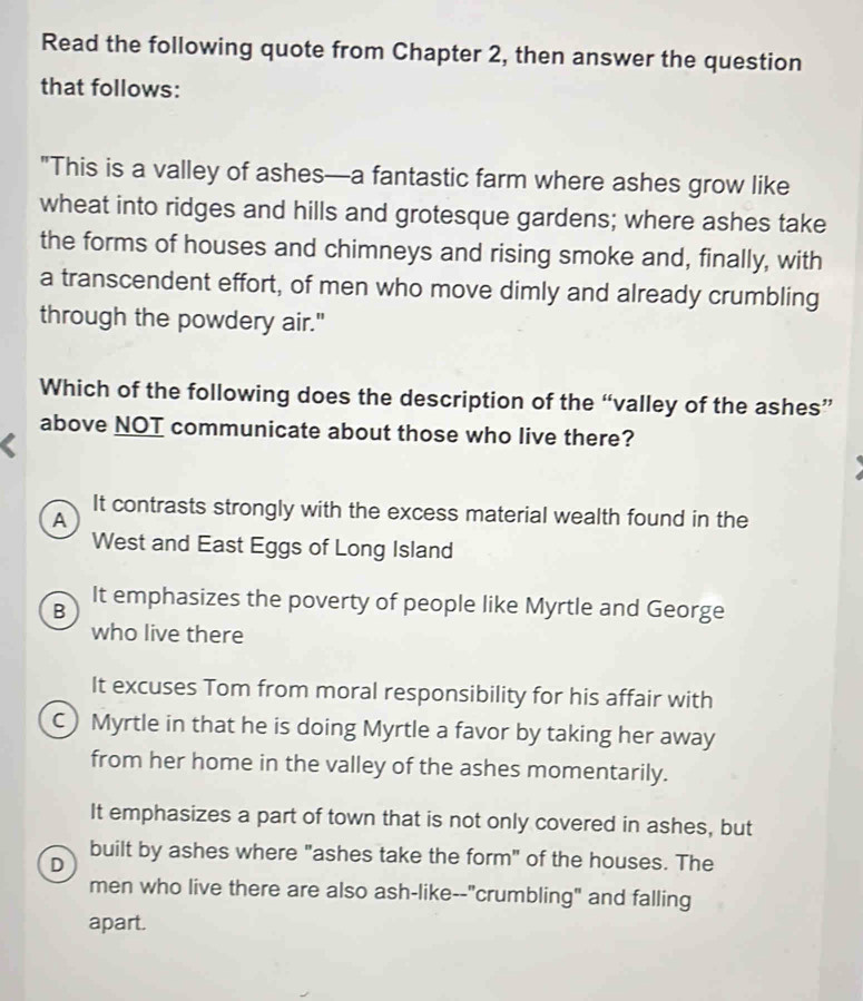 Read the following quote from Chapter 2, then answer the question
that follows:
"This is a valley of ashes—a fantastic farm where ashes grow like
wheat into ridges and hills and grotesque gardens; where ashes take
the forms of houses and chimneys and rising smoke and, finally, with
a transcendent effort, of men who move dimly and already crumbling
through the powdery air."
Which of the following does the description of the “valley of the ashes”
above NOT communicate about those who live there?
It contrasts strongly with the excess material wealth found in the
A
West and East Eggs of Long Island
B
It emphasizes the poverty of people like Myrtle and George
who live there
It excuses Tom from moral responsibility for his affair with
C) Myrtle in that he is doing Myrtle a favor by taking her away
from her home in the valley of the ashes momentarily.
It emphasizes a part of town that is not only covered in ashes, but
built by ashes where "ashes take the form" of the houses. The
D
men who live there are also ash-like--"crumbling" and falling
apart.