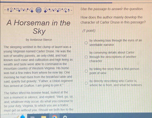 Use the passage to answer the question
How does the author mainly develop the
A Horseman in the character of Carter Druse in this passage?
Sky (1 point)
by Ambrose Bierce by showing bias through the eyes of an
The sleeping sentinel in the clump of laurel was a unreliable narrator
young Virginian named Carter Druse. He was the by conveying details about Carter
son of wealthy parents, an only child, and had through the descriptions of another
known such ease and cultivation and high living as character
wealth and taste were able to command in the
mountain country of Western Virginia. His home by telling the story from a first-person
was but a few miles from where he now lay. One point of view
morning he had risen from the breakfast table and
said, quietly but gravely: "Father, a Union regiment by directly describing who Carter is,
has arrived at Grafton. I am going to join it." where he is from, and what he believes
The father lifted his leonine head, looked at the
son a moment in silence, and replied: "Well, go, sir,
and, whatever may occur, do what you conceive to
be your duty. Virginia, to which you are a traitor,
must get on without you. Should we both live to the