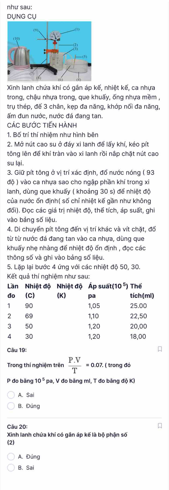 như sau:
DỤNG CỤ
Xinh lanh chứa khí có gắn áp kế, nhiệt kế, ca nhựa
trong, chậu nhựa trong, que khuấy, ống nhựa mềm ,
trụ thép, đế 3 chân, kẹp đa năng, khớp nối đa năng,
ấm đun nước, nước đá đang tan.
CÁC BƯỚC tIếN HÀNH
1. Bố trí thí nhiệm như hình bên
2. Mở nút cao su ở đáy xi lanh để lấy khí, kéo pít
tông lên để khí tràn vào xi lanh rồi nắp chặt nút cao
su lại.
3. Giữ pít tông ở vị trí xác định, đổ nước nóng ( 93
độ ) vào ca nhựa sao cho ngập phần khí trong xi
Ianh, dùng que khuấy ( khoảng 30 s) để nhiệt độ
của nước ổn định( số chỉ nhiệt kế gần như không
đổi). Đọc các giá trị nhiệt độ, thể tích, áp suất, ghi
vào bảng số liệu.
4. Di chuyển pít tông đến vị trí khác và vít chặt, đổ
từ từ nước đá đang tan vào ca nhựa, dùng que
khuấy nhẹ nhàng để nhiệt độ ổn định , đọc các
thông số và ghi vào bảng số liệu.
5. Lặp lại bước 4 ứng với các nhiệt độ 50, 30.
Kết quả thí nghiệm như sau:
Câu 19:
Trong thí nghiệm trên  (P.V)/T =0.07. ( trong đó
P đo bằng 10^5 pa, V đo bằng mI, T đo bằng độ K)
A. Sai
B. Đúng
Câu 20:
Xinh lanh chứa khí có gắn áp kế là bộ phận số
(2)
A. Đúng
B. Sai