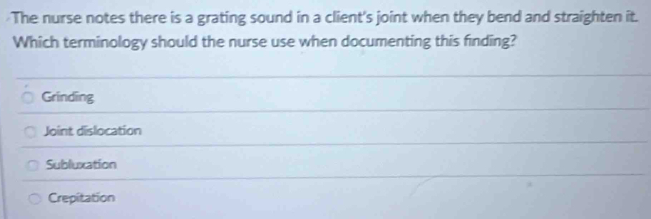 The nurse notes there is a grating sound in a client's joint when they bend and straighten it.
Which terminology should the nurse use when documenting this finding?
Grinding
Joint dislocation
Subluxation
Crepitation