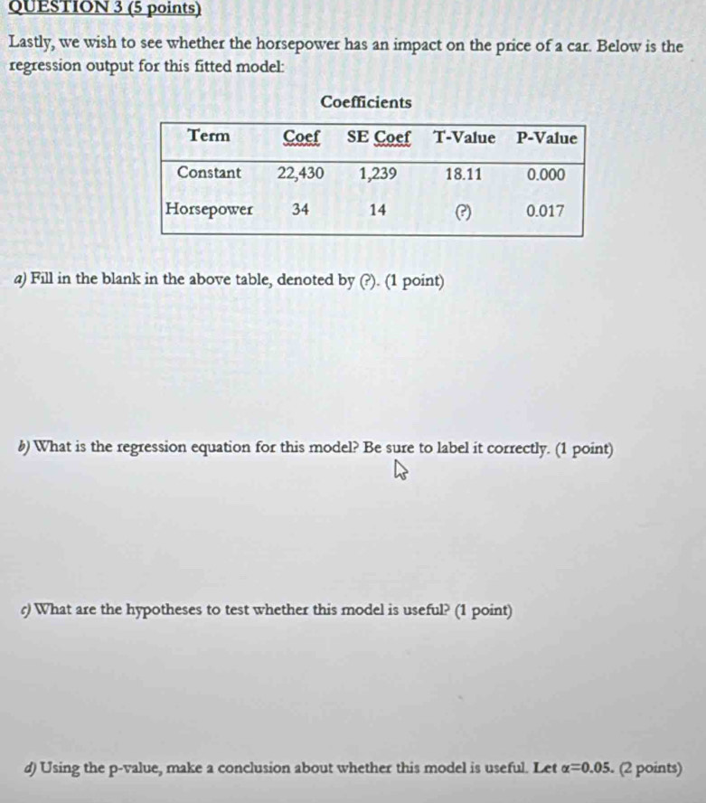 Lastly, we wish to see whether the horsepower has an impact on the price of a car. Below is the 
regression output for this fitted model: 
a) Fill in the blank in the above table, denoted by (?). (1 point) 
b) What is the regression equation for this model? Be sure to label it correctly. (1 point) 
r) What are the hypotheses to test whether this model is useful? (1 point) 
d) Using the p -value, make a conclusion about whether this model is useful. Let alpha =0.05. (2 points)