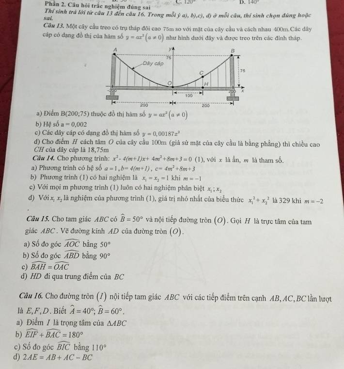 120° D. 140°
Phần 2. Câu hỏi trắc nghiệm đúng sai
Thỉ sinh trả lời từ câu 13 đến câu 16. Trong mỗi ja),b),c),
sai. , d) ở mỗi câu, thí sinh chọn đúng hoặc
Cầu 13. Một cây cầu treo có trụ tháp đôi cao 75m so với mặt của cây cầu và cách nhau 400m.Các dây
cáp có đạng đồ thị của hàm số y=ax^2(a!= 0) như hình dưới đây và được treo trên các đỉnh tháp.
a) Điểm B(200;75) thuộc đồ thị hàm số y=ax^2(a!= 0)
b) Hệ số a=0.002
c) Các dây cáp có dạng đồ thị hàm số y=0,00187x^2
d) Cho điểm H cách tâm O của cây cầu 100m (giả sử mặt của cây cầu là bằng phẳng) thì chiều cao
CH của dây cáp là 18,75m
Câu 14. Cho phương trình: x^2-4(m+1)x+4m^2+8m+3=0(1) , với x là ẩn, m là tham số.
a) Phương trình có hệ số a=1,b=4(m+1),c=4m^2+8m+3
b) Phương trình (1) có hai nghiệm là x_1=x_2=1 khi m=-1
c) Với mọi m phương trình (1) luôn có hai nghiệm phân biệt x_1;x_2
d) Với x x_2 là nghiệm của phương trình (1), giá trị nhỏ nhất của biểu thức x_1^(2+x_2^2 là 329 khi m=-2
Câu 15. Cho tam giác ABC có widehat B)=50° và nội tiếp đường tròn (O). Gọi H là trực tâm của tam
giác ABC . Vẽ đường kính AD của đường tròn (O).
a) Số đo góc widehat AOC bằng 50°
b) Số đo góc widehat ABD bằng 90°
c) widehat BAH=widehat OAC
d) HD đi qua trung điểm của BC
Câu 16. Cho đường tròn (1) nội tiếp tam giác ABC với các tiếp điểm trên cạnh AB, AC, BC lần lượt
là E,F, D. Biết widehat A=40°;widehat B=60°.
a) Điểm / là trọng tâm của △ ABC
b) widehat EIF+widehat BAC=180°
c) Số đo góc widehat BIC bằng 110°
d) 2AE=AB+AC-BC