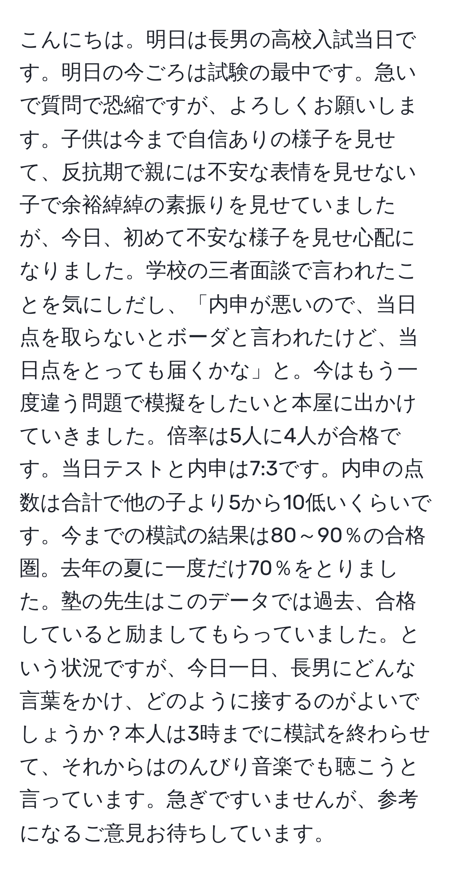 こんにちは。明日は長男の高校入試当日です。明日の今ごろは試験の最中です。急いで質問で恐縮ですが、よろしくお願いします。子供は今まで自信ありの様子を見せて、反抗期で親には不安な表情を見せない子で余裕綽綽の素振りを見せていましたが、今日、初めて不安な様子を見せ心配になりました。学校の三者面談で言われたことを気にしだし、「内申が悪いので、当日点を取らないとボーダと言われたけど、当日点をとっても届くかな」と。今はもう一度違う問題で模擬をしたいと本屋に出かけていきました。倍率は5人に4人が合格です。当日テストと内申は7:3です。内申の点数は合計で他の子より5から10低いくらいです。今までの模試の結果は80～90％の合格圏。去年の夏に一度だけ70％をとりました。塾の先生はこのデータでは過去、合格していると励ましてもらっていました。という状況ですが、今日一日、長男にどんな言葉をかけ、どのように接するのがよいでしょうか？本人は3時までに模試を終わらせて、それからはのんびり音楽でも聴こうと言っています。急ぎですいませんが、参考になるご意見お待ちしています。